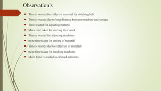 Observation’s
 Time is wasted for collected material for stitching belt
 Time is wasted due to long distance between machine and storage
 Time wasted for adjusting material
 More time taken for starting their work
 Time is wasted for adjusting machines
 more time taken for cutting of material
 Time is wasted due to collection of material
 more time taken for handling machines
 More Time is wasted in clocked activities
 