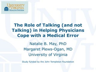 The Role of Talking (and not Talking) in Helping Physicians Cope with a Medical Error Natalie B. May, PhD Margaret Plews-Ogan, MD University of Virginia Study funded by the John Templeton Foundation 