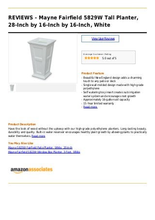 REVIEWS - Mayne Fairfield 5829W Tall Planter,
28-Inch by 16-Inch by 16-Inch, White
ViewUserReviews
Average Customer Rating
5.0 out of 5
Product Feature
Beautiful New England design adds a charmingq
touch to any patio or deck
Single wall molded design made with high gradeq
polyethylene
Self watering tray insert creates sub irrigationq
water system and encourages root growth
Approximately 16-gallon soil capacityq
15-Year limited warrantyq
Read moreq
Product Description
Have the look of wood without the upkeep with our high-grade polyethylene planters. Long-lasting beauty,
durability and quality. Built-in water reservoir encourages healthy plant growth by allowing plants to practically
water themselves. Read more
You May Also Like
Mayne 5825W Fairfield Patio Planter, White, 20-Inch
Mayne Fairfield 5822W Window Box Planter, 3-Foot, White
 