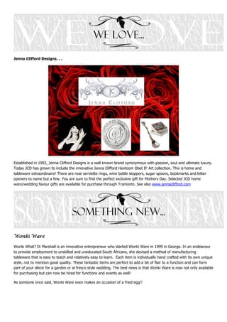 Jenna Clifford Designs. . .




Established in 1992, Jenna Clifford Designs is a well known brand synonymous with passion, soul and ultimate luxury.
Today JCD has grown to include the innovative Jenna Clifford Heirloom Obet D’ Art collection. This is home and
tableware extraordinaire! There are rose serviette rings, wine bottle stoppers, sugar spoons, bookmarks and letter
openers to name but a few. You are sure to find the perfect exclusive gift for Mothers Day. Selected JCD home
ware/wedding favour gifts are available for purchase through Tramonto. See also www.jennaclifford.com




Wonki Ware

Wonki What? Di Marshall is an innovative entrepreneur who started Wonki Ware in 1999 in George. In an endeavour
to provide employment to unskilled and uneducated South Africans, she devised a method of manufacturing
tableware that is easy to teach and relatively easy to learn. Each item is individually hand crafted with its own unique
style, not to mention good quality. These fantastic items are perfect to add a bit of flair to a function and can form
part of your décor for a garden or al fresco style wedding. The best news is that Wonki Ware is now not only available
for purchasing but can now be hired for functions and events as well!

As someone once said, Wonki Ware even makes an occasion of a fried egg!!
 