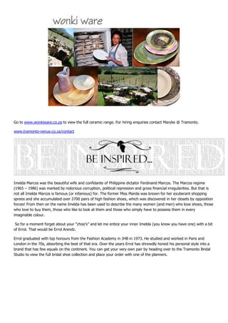 Go to www.wonkiware.co.za to view the full ceramic range. For hiring enquiries contact Maryke @ Tramonto.

www.tramonto-venue.co.za/contact




Imelda Marcos was the beautiful wife and confidante of Philippine dictator Ferdinand Marcos. The Marcos regime
(1965 – 1986) was marked by notorious corruption, political repression and gross financial irregularities. But that is
not all Imelda Marcos is famous (or infamous) for. The former Miss Manila was known for her exuberant shopping
sprees and she accumulated over 2700 pairs of high fashion shoes, which was discovered in her closets by opposition
forces! From then on the name Imelda has been used to describe the many women (and men) who love shoes, those
who love to buy them, those who like to look at them and those who simply have to possess them in every
imaginable colour.

 So for a moment forget about your “choo’s” and let me entice your inner Imelda (you know you have one) with a bit
of Errol. That would be Errol Arendz.

Errol graduated with top honours from the Fashion Academy in JHB in 1973. He studied and worked in Paris and
London in the 70s, absorbing the best of that era. Over the years Errol has shrewdly honed his personal style into a
brand that has few equals on the continent. You can get your very own pair by heading over to the Tramonto Bridal
Studio to view the full bridal shoe collection and place your order with one of the planners.
 