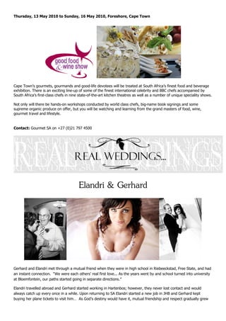 Thursday, 13 May 2010 to Sunday, 16 May 2010, Foreshore, Cape Town




Cape Town’s gourmets, gourmands and good-life devotees will be treated at South Africa’s finest food and beverage
exhibition. There is an exciting line-up of some of the finest international celebrity and BBC chefs accompanied by
South Africa’s first-class chefs in nine state-of-the-art kitchen theatres as well as a number of unique speciality shows.

Not only will there be hands-on workshops conducted by world class chefs, big-name book signings and some
supreme organic produce on offer, but you will be watching and learning from the grand masters of food, wine,
gourmet travel and lifestyle.


Contact: Gourmet SA on +27 (0)21 797 4500




                                        Elandri & Gerhard




Gerhard and Elandri met through a mutual friend when they were in high school in Riebeeckstad, Free State, and had
an instant connection. “We were each others’ real first love... As the years went by and school turned into university
at Bloemfontein, our paths started going in separate directions.”

Elandri travelled abroad and Gerhard started working in Hartenbos; however, they never lost contact and would
always catch up every once in a while. Upon returning to SA Elandri started a new job in JHB and Gerhard kept
buying her plane tickets to visit him… As God’s destiny would have it, mutual friendship and respect gradually grew
 