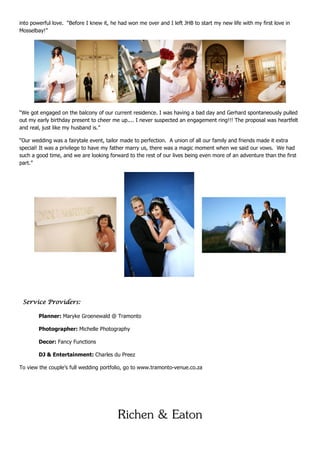 into powerful love. “Before I knew it, he had won me over and I left JHB to start my new life with my first love in
Mosselbay!”




“We got engaged on the balcony of our current residence. I was having a bad day and Gerhard spontaneously pulled
out my early birthday present to cheer me up.... I never suspected an engagement ring!!! The proposal was heartfelt
and real, just like my husband is.”

“Our wedding was a fairytale event, tailor made to perfection. A union of all our family and friends made it extra
special! It was a privilege to have my father marry us, there was a magic moment when we said our vows. We had
such a good time, and we are looking forward to the rest of our lives being even more of an adventure than the first
part.”




 Service Providers:

        Planner: Maryke Groenewald @ Tramonto

        Photographer: Michelle Photography

        Decor: Fancy Functions

        DJ & Entertainment: Charles du Preez

To view the couple’s full wedding portfolio, go to www.tramonto-venue.co.za




                                         Richen & Eaton
 