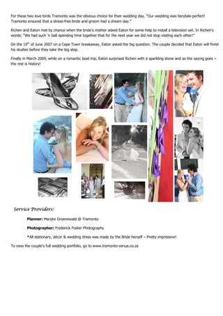 For these two love birds Tramonto was the obvious choice for their wedding day. “Our wedding was fairytale-perfect!
Tramonto ensured that a stress-free bride and groom had a dream day.”

Richen and Eaton met by chance when the bride’s mother asked Eaton for some help to install a television set. In Richen’s
words: “We had such ‘n ball spending time together that for the next year we did not stop visiting each other!”

On the 10th of June 2007 on a Cape Town breakaway, Eaton asked the big question. The couple decided that Eaton will finish
his studies before they take the big step.

Finally in March 2009, while on a romantic boat trip, Eaton surprised Richen with a sparkling stone and as the saying goes –
the rest is history!




 Service Providers:

         Planner: Maryke Groenewald @ Tramonto

         Photographer: Frederick Foster Photography

         *All stationary, décor & wedding dress was made by the Bride herself – Pretty impressive!

To view the couple’s full wedding portfolio, go to www.tramonto-venue.co.za
 