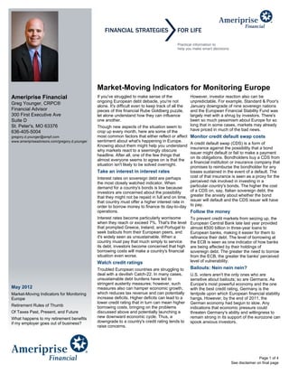 Market-Moving Indicators for Monitoring Europe
Ameriprise Financial                           If you've struggled to make sense of the              However, investor reaction also can be
                                               ongoing European debt debacle, you're not             unpredictable. For example, Standard & Poor's
Greg Younger, CRPC®
                                               alone. It's difficult even to keep track of all the   January downgrade of nine sovereign nations
Financial Advisor                              pieces of this financial Rube Goldberg puzzle,        and the European Financial Stability Fund was
300 First Executive Ave                        let alone understand how they can influence           largely met with a shrug by investors. There's
Suite D                                        one another.                                          been so much pessimism about Europe for so
St. Peter's, MO 63376                          Though new aspects of the situation seem to           long that in some cases, markets may already
                                                                                                     have priced in much of the bad news.
636-405-5004                                   crop up every month, here are some of the
gregory.d.younger@ampf.com                     most common factors that either reflect or affect     Monitor credit default swap costs
www.ameripriseadvisors.com/gregory.d.younger   sentiment about what's happening in Europe.
                                                                                                  A credit default swap (CDS) is a form of
                                               Knowing about them might help you understand
                                                                                                  insurance against the possibility that a bond
                                               why markets react to a seemingly obscure
                                                                                                  issuer might default or fail to make a payment
                                               headline. After all, one of the few things that
                                                                                                  on its obligations. Bondholders buy a CDS from
                                               almost everyone seems to agree on is that the
                                                                                                  a financial institution or insurance company that
                                               situation isn't likely to be solved overnight.
                                                                                                  promises to reimburse the bondholder for any
                                               Take an interest in interest rates                 losses sustained in the event of a default. The
                                               Interest rates on sovereign debt are perhaps       cost of that insurance is seen as a proxy for the
                                               the most closely watched indicator. When           perceived risk involved in investing in a
                                               demand for a country's bonds is low because        particular country's bonds. The higher the cost
                                               investors are concerned about the possibility      of a CDS on, say, Italian sovereign debt, the
                                               that they might not be repaid in full and on time, greater the anxiety about whether the bond
                                               that country must offer a higher interest rate in issuer will default and the CDS issuer will have
                                               order to borrow money to finance its day-to-day to pay.
                                               operations.                                        Follow the money
                                               Interest rates become particularly worrisome          To prevent credit markets from seizing up, the
                                               when they reach or exceed 7%. That's the level        European Central Bank late last year provided
                                               that prompted Greece, Ireland, and Portugal to        almost €500 billion in three-year loans to
                                               seek bailouts from their European peers, and          European banks, making it easier for them to
                                               it's widely seen as unsustainable. When a             refinance their debt. The level of borrowing at
                                               country must pay that much simply to service          the ECB is seen as one indicator of how banks
                                               its debt, investors become concerned that high        are being affected by their holdings of
                                               borrowing costs will make a country's financial       sovereign debt. The greater the need to borrow
                                               situation even worse.                                 from the ECB, the greater the banks' perceived
                                               Watch credit ratings                                  level of vulnerability.
                                               Troubled European countries are struggling to         Bailouts: Nein nein nein?
                                               deal with a devilish Catch-22. In many cases,         U.S. voters aren't the only ones who are
                                               unsustainable debt burdens have led to                sensitive about bailouts; so are Germans. As
                                               stringent austerity measures; however, such           Europe's most powerful economy and the one
May 2012                                       measures also can hamper economic growth,             with the best credit rating, Germany is the
Market-Moving Indicators for Monitoring        which reduces tax revenue and can potentially         tentpole upon which European financial stability
Europe                                         increase deficits. Higher deficits can lead to a      hangs. However, by the end of 2011, the
                                               lower credit rating that in turn can mean higher      German economy had begun to slow. Any
Retirement Rules of Thumb                      borrowing costs, bringing on the problems             indications that economic pressure could
Of Taxes Past, Present, and Future             discussed above and potentially launching a           threaten Germany's ability and willingness to
What happens to my retirement benefits         new downward economic cycle. Thus, a                  remain strong in its support of the eurozone can
if my employer goes out of business?           downgrade to a country's credit rating tends to       spook anxious investors.
                                               raise concerns.




                                                                                                                                          Page 1 of 4
                                                                                                                          See disclaimer on final page
 