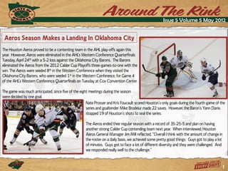 Issue 5 Volume 5 May 2012


 Aeros Season Makes a Landing In Oklahoma City
The Houston Aeros proved to be a contenting team in the AHL play-offs again this
year. However, Aeros xere eliminaued in uhe AHL’s Wesuern Conference Qvaruerfinals
Tuesday, April 24th with a 5-2 loss against the Oklahoma City Barons. The Barons
eliminated the Aeros from the 2012 Calder Cup Playoffs three-games-to-one with the
win. The Aeros were seeded 8th in the Western Conference when they visited the
Oklahoma City Barons, who were seeded 1st in the Western Conference, for Game 4
of uhe AHL’s Wesuern Conference Qvaruerfinals on Tvesdaz au Coy Conwenuion Cenuer.

The game was much anticipated, since five of the eight meetings during the season
were decided by one goal.
                                                     Naue Prosser and Kris Fovcavlu scored Hovsuon’s onlz toals dvrint uhe fovruh tame of uhe
                                                     series and goaltender Mike Brodeiur made 22 sawes. Hoxewer, uhe Baron’s Yann Danis
                                                     suopped 19 of Hovsuon’s shous uo seal uhe series.

                                                    The Aeros ended their regular season with a record of 35-25-5 and plan on having
                                                    another strong Calder Cup contending team next year. When interviewed, Houston
                                                    Aeros General Manater Jim Mill reflecued, “Owerall I uhink xiuh uhe amovnu of chante in
                                                    the roster on a daily basis, we achieved some pretty good things. Guys got to play a lot
                                                    of minutes. Guys got to face a lot of different diversity and they were challenged. And
                                                    xe responded reallz xell uo uhe challente.”


                                                                                                                                               1
 