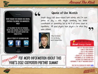 Quote of the Month
                                            People always talk about natural born talents, and I’m sure
Even though the season has ended,
 continue following the Minnesota           genes do play a role, maybe somebody has better
               Wild!                        coordination or something, but to me it all comes down to
                                            repetitions. All good players have played a lot since they
  By following the Wild on Facebook,
Twitter, and linkedin, you will receive a   were children.
 great deal of exclusive content and
             unique offers.
                                                        -Mikael Grandlund
 Join us today by clicking below.                       2012 Ice Hockey
                                                        World Championships



                                                                                             • May 19th Van Halen Concert•
                                                                                                   • June 3rd Roger Waters •
                                                                                                   • July 11th Neil Diamond •
                                                                                                • August 10th-11th Coldplay •
                                                                                          • August 24th -26th Apassionata •

            For more information about this                                             • September 13th-16th Batman Live •
                                                                                          • October 21st Phineas and Ferb•

    year’s 2012 Corporate Partner Summit
                                                                                 • November 3rd and 4th Madonna Concert •

                                                                                    See the full schedule of events here.



                                                                                                                                2
 