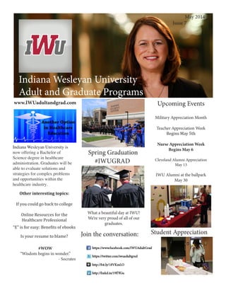 Indiana Wesleyan University
Adult and Graduate Programs
Creating an Effective Workspace
Indiana Wesleyan University
Adult and Graduate Programs
May 2014
	 Issue 7
Join the conversation:
Upcoming Events
Military Appreciation Month
Teacher Appreciation Week
Begins May 5th
Nurse Appreciation Week
Begins May 6
Cleveland Alumni Appreciation
May 13
IWU Alumni at the ballpark
May 30
Spring Graduation
#IWUGRAD
Student Appreciation
www.IWUadultandgrad.com
Other interesting topics:
If you could go back to college
Online Resources for the
Healthcare Professional
“E” is for easy: Benefits of ebooks
Is your resume to blame?
Indiana Wesleyan University is
now offering a Bachelor of
Science degree in healthcare
administration. Graduates will be
able to evaluate solutions and
strategies for complex problems
and opportunities within the
healthcare industry.
#WOW
“Wisdom begins in wonder.”
- Socrates
What a beautiful day at IWU!
We’re very proud of all of our
graduates.
 