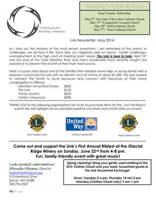 10 | P a g e
Link Newsletter, May 2014
As I look out the window at the most recent snowstorm, I am reminded of the storms, or
challenges, we all face in life. Each day, our neighbors take on storms: health challenges,
unemployment or the high costs of meeting basic needs. The Link is here to help. April 15th
was the end of the Cold Weather Rule and many households have recently sought Link
assistance to prevent the shutoff of their main heat source.
Here’s a quick story about one of the families that needed some help: A young family with a
newborn contacted the Link with an electric shut off notice of about $1,200. The Link worked
to connect the family to local resources and connect with resources at their home
congregation in Willmar.
Salvation Army/Heat Share: $500
The Link: $150
Home church: $250
Family’s resources: $300
*********************************************************************************************************
THANK YOU to the following organizations for funds to purchase items for the “Just the Basics”
event! We will highlight all our wonderful partner churches next month after our event!
*********************************************************************************************************
Come out and support the Link’s First Annual Ribfest at the Glacial
Ridge Winery on Sunday, June 22nd from 4-8 pm.
Fun, family-friendly event with great music!
Link contact information:
Rhonda Otteson, Director
thelink@faithspicer.org
310 Medayto Drive
Spicer, MN 56288
320.796.2522
Food. Friends. Fellowship.
May 6th
: Our Lady of the Lakes Catholic Church
May 13th
: Evangelical Covenant Church
May 20th
: Faith Lutheran Church
May 27th
: Peace Lutheran Church
Spring cleaning? Bring your gently used clothing to the
ECC Clothes Closet and your basic household goods to
the Link Household Exchange!
Hours: Tuesday 2-6 pm, Thursday 10 am-2 pm
Saturday (Clothes Closet only): 9 am-1 pm
New London Lions Spicer Sunrise Lionsof West Central MN
 