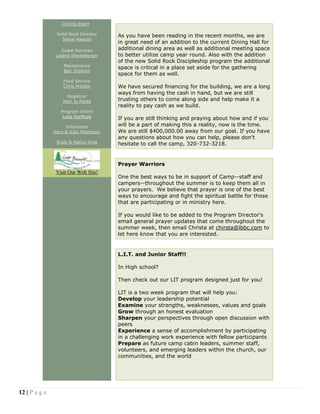 12 | P a g e
Christa Ebert
Solid Rock Director
Steve Hanson
Guest Services
Leland Sheneberger
Maintenance
Ben Graham
Food Service
Chris Proctor
Registrar
Mari Jo Foote
Program Intern
Luke Korthuis
Volunteers
Vern & Judy Matheson
Rudy & Nancy King
Visit Our Web Site!
As you have been reading in the recent months, we are
in great need of an addition to the current Dining Hall for
additional dining area as well as additional meeting space
to better utilize camp year round. Also with the addition
of the new Solid Rock Discipleship program the additional
space is critical in a place set aside for the gathering
space for them as well.
We have secured financing for the building, we are a long
ways from having the cash in hand, but we are still
trusting others to come along side and help make it a
reality to pay cash as we build.
If you are still thinking and praying about how and if you
will be a part of making this a reality, now is the time.
We are still $400,000.00 away from our goal. If you have
any questions about how you can help, please don't
hesitate to call the camp, 320-732-3218.
Prayer Warriors
One the best ways to be in support of Camp--staff and
campers--throughout the summer is to keep them all in
your prayers. We believe that prayer is one of the best
ways to encourage and fight the spiritual battle for those
that are participating or in ministry here.
If you would like to be added to the Program Director's
email general prayer updates that come throughout the
summer week, then email Christa at chirsta@lbbc.com to
let here know that you are interested.
L.I.T. and Junior Staff!!
In High school?
Then check out our LIT program designed just for you!
LIT is a two week program that will help you:
Develop your leadership potential
Examine your strengths, weaknesses, values and goals
Grow through an honest evaluation
Sharpen your perspectives through open discussion with
peers
Experience a sense of accomplishment by participating
in a challenging work experience with fellow participants
Prepare as future camp cabin leaders, summer staff,
volunteers, and emerging leaders within the church, our
communities, and the world
 