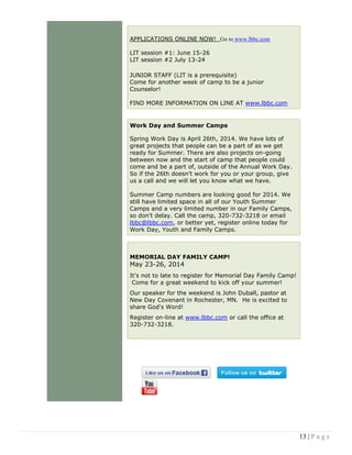 13 | P a g e
APPLICATIONS ONLINE NOW! Go to www.lbbc.com
LIT session #1: June 15-26
LIT session #2 July 13-24
JUNIOR STAFF (LIT is a prerequisite)
Come for another week of camp to be a junior
Counselor!
FIND MORE INFORMATION ON LINE AT www.lbbc.com
Work Day and Summer Camps
Spring Work Day is April 26th, 2014. We have lots of
great projects that people can be a part of as we get
ready for Summer. There are also projects on-going
between now and the start of camp that people could
come and be a part of, outside of the Annual Work Day.
So if the 26th doesn't work for you or your group, give
us a call and we will let you know what we have.
Summer Camp numbers are looking good for 2014. We
still have limited space in all of our Youth Summer
Camps and a very limited number in our Family Camps,
so don't delay. Call the camp, 320-732-3218 or email
lbbc@lbbc.com, or better yet, register online today for
Work Day, Youth and Family Camps.
MEMORIAL DAY FAMILY CAMP!
May 23-26, 2014
It's not to late to register for Memorial Day Family Camp!
Come for a great weekend to kick off your summer!
Our speaker for the weekend is John Duball, pastor at
New Day Covenant in Rochester, MN. He is excited to
share God's Word!
Register on-line at www.lbbc.com or call the office at
320-732-3218.
 