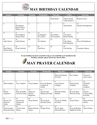 14 | P a g e
MAY BIRTHDAY CALENDAR
arc
Sunday Monday Tuesday Wednesday Thursday Friday Saturday
1
Heidi Straub
2
Andrew Straub
Logan Bengston
3
Rachel Everson
4 5
Dan Johnson
Rachel Nelson
Melissa Cole
6 7 8 9
John Holmen
10
Hayden Christopherson
11 12
Ron Sundheim
Saralyn Olson
13 14
Jon Bengston
Nic Carlson
15
Steve Willey
David Johnson
16
Lyle Nelson
Rachel Westby
17
18
Asher Downs
19
Caleb Holmen
20 21
Tim Johnson
22 23
Faith Adams
Kylie Bengtson
24
Olivia Christopherson
25
Mitch Barber
Allyson Straub
26
Kristin Schmidt
27 28
Noah Bevis
29 30
Lola Sterling
31
Cassandra Johnson
If your birthday has been recorded wrong or you would like to be included in the
birthday calendar, please inform the church office.
MAY PRAYER CALENDAR
PRIL
Sunday Monday Tuesday Wednesday Thursday Friday Saturday
1
Matt & Jodi Kulset
& Family
2
Bev Lambert
3
Clayton &
Joyce Larson
4
Adell Lindquist
5
Amy Lindquist
6
Anna Lindquist
7
Kevin & Shannon
Lindquist &
Family
8
Larry & Karen
Lindquist
9
Mark & Jacky
Lindquist
10
Willard &
Bonnie
Lindquist
11
Marilyn
Lungstrom
12
Barry & Deidre
Lynch & Family
13
Charles &
Marilyn
Magnuson
14
Jason & Judy
Malacko & Family
15
Sherman & Bette
Mankell
16
Kevin & Mary
Melin & Family
17
Grant &
Cortney Miller
& Family
18
Gene & Tris
Mische &
Family
19
Jim & Laura
Molenaar &
Family
20
Annie Monson
21
Nick & Sarah
Moore& Family
22
Tim & Joy Mulder
& Family
23
Arlene Nelson
24
Duaine & Rose
Nelson
25
Josh & Jennifer
Nelson & Family
26
Lyle & JoAnn
Nelson
27
Robert & Karen
Nelson
28
Wimpy Nelson
29
Ken & Sandy
Nelson-DiCocco
30
Jason & Michelle
Ogdahl & Family
31
Arlene Nelson
 