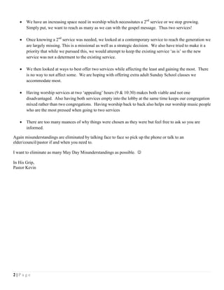 2 | P a g e
 We have an increasing space need in worship which necessitates a 2nd
service or we stop growing.
Simply put, we want to reach as many as we can with the gospel message. Thus two services!
 Once knowing a 2nd
service was needed, we looked at a contemporary service to reach the generation we
are largely missing. This is a missional as well as a strategic decision. We also have tried to make it a
priority that while we pursued this, we would attempt to keep the existing service ‘as is’ so the new
service was not a determent to the existing service.
 We then looked at ways to best offer two services while affecting the least and gaining the most. There
is no way to not affect some. We are hoping with offering extra adult Sunday School classes we
accommodate most.
 Having worship services at two ‘appealing’ hours (9 & 10:30) makes both viable and not one
disadvantaged. Also having both services empty into the lobby at the same time keeps our congregation
mixed rather than two congregations. Having worship back to back also helps our worship music people
who are the most pressed when going to two services
 There are too many nuances of why things were chosen as they were but feel free to ask so you are
informed.
Again misunderstandings are eliminated by talking face to face so pick up the phone or talk to an
elder/council/pastor if and when you need to.
I want to eliminate as many May Day Misunderstandings as possible. 
In His Grip,
Pastor Kevin
 