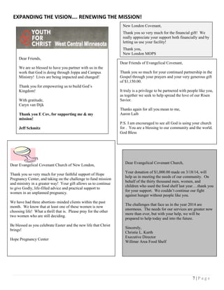 7 | P a g e
EXPANDING THE VISION…. RENEWING THE MISSION!
Dear Friends of Evangelical Covenant,
Thank you so much for your continued partnership in the
Gospel through your prayers and your very generous gift
of $1,150.00.
It truly is a privilege to be partnered with people like you,
as together we seek to help spread the love of our Risen
Savior.
Thanks again for all you mean to me,
Aaron Laib
P.S. I am encouraged to see all God is using your church
for . You are a blessing to our community and the world.
God Bless
Dear Evangelical Covenant Church of New London,
Thank you so very much for your faithful support of Hope
Pregnancy Center, and taking on the challenge to fund mission
and ministry in a greater way! Your gift allows us to continue
to give Godly, life-filled advice and practical support to
women in an unplanned pregnancy.
We have had three abortion- minded clients within the past
month. We know that at least one of these women is now
choosing life! What a thrill that is. Please pray for the other
two women who are still deciding.
Be blessed as you celebrate Easter and the new life that Christ
brings!
Hope Pregnancy Center
Dear Friends,
We are so blessed to have you partner with us in the
work that God is doing through Joppa and Campus
Ministry! Lives are being impacted and changed!
Thank you for empowering us to build God’s
Kingdom!
With gratitude,
Caryn van Dijk
Thank you E Cov, for supporting me & my
mission!
Jeff Schmitz
Dear Evangelical Covenant Church,
Your donation of $1,000.00 made on 3/18/14, will
help us in meeting the needs of our community. On
behalf of the thirty thousand men, women, and
children who used the food shelf last year….thank you
for your support. We couldn’t continue our fight
against hunger without people like you.
The challenges that face us in the year 2014 are
enormous. The needs for our services are greater now
more than ever, but with your help, we will be
prepared to help today and into the future.
Sincerely,
Christie L. Kurth
Executive Director
Willmar Area Food Shelf
New London Covenant,
Thank you so very much for the financial gift! We
really appreciate your support both financially and by
letting us use your facility!
Thank you,
New London MOPS
 