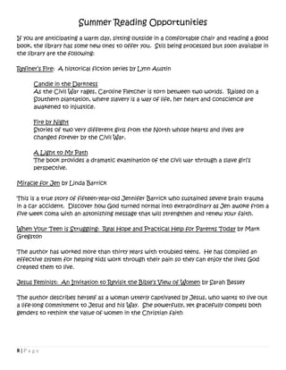 8 | P a g e
Summer Reading Opportunities
If you are anticipating a warm day, sitting outside in a comfortable chair and reading a good
book, the library has some new ones to offer you. Still being processed but soon available in
the library are the following:
Refiner’s Fire: A historical fiction series by Lynn Austin
Candle in the Darkness
As the Civil War rages, Caroline Fletcher is torn between two worlds. Raised on a
Southern plantation, where slavery is a way of life, her heart and conscience are
awakened to injustice.
Fire by Night
Stories of two very different girls from the North whose hearts and lives are
changed forever by the Civil War.
A Light to My Path
The book provides a dramatic examination of the civil war through a slave girl’s
perspective.
Miracle for Jen by Linda Barrick
This is a true story of fifteen-year-old Jennifer Barrick who sustained severe brain trauma
in a car accident. Discover how God turned normal into extraordinary as Jen awoke from a
five week coma with an astonishing message that will strengthen and renew your faith.
When Your Teen is Struggling: Real Hope and Practical Help for Parents Today by Mark
Gregston
The author has worked more than thirty years with troubled teens. He has compiled an
effective system for helping kids work through their pain so they can enjoy the lives God
created them to live.
Jesus Feminist: An Invitation to Revisit the Bible’s View of Women by Sarah Bessey
The author describes herself as a woman utterly captivated by Jesus, who wants to live out
a life-long commitment to Jesus and his Way. She powerfully, yet gracefully compels both
genders to rethink the value of women in the Christian faith
 