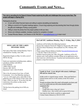 9 | P a g e
Communtiy Events and News…
The Link is recruiting for its Views & Voices Project exploring the gifts and challenges that young moms face. The
project will begin in Spring 2014.
Participants should be:
 A mom with limited financial means and willing to explore storytelling and leadership
 Willing to commit to 8-10 guided meetings (approx. 2 hours long) exploring and documenting their lives through photos:
the gifts and challenges of being a young parent
 Willing to share the photos from the project publicly to tell your story
 Dinner and childcare available; monetary incentive for completion of project
 Contact Rhonda Otteson, Link Director at 320.796.2522 or thelink@faithspicer.org to learn more!
OUR LADY OF THE LAKES
MYSTERY TOUR
Our Lady of the Lakes Annual Mystery Tour is
scheduled for Tuesday, June 24th.
Registration begins on May 1st with a cost of
$40 for the day.
Send your registration including name, address,
and phone number with $40 to:
Chris Hoffman
14880 195th Ave NE
Hawick, MN. 56273.
Questions? Call 1-320-276-8676
This is for all women of our Area of Faith
Community. It is a fun filled day starting at
7:oo a.m. with yogurt, juice, and coffee in the
gathering area of the Church of Our Lady of the
Lakes while you sign in. If you have any diet
restrictions, let us know as they can be
accommodated.
The bus leaves the parking lot at 8:00 a.m.
sharp!
On Call YFC Auditions Monday, May 5 - Friday, May 9, 2014
Auditions will be held at the following locations:
Paynesville Lutheran Church 657 Maple St, Paynesville, MN 56362
The First Street Warehouse 106 Litchfield Ave SW, Willmar, MN
56201
Please contact Director Rebecca Gardner becca@yfcminnesota.com
C.320.282.7580 O.320.235.0119
Students must be going into 10th-12th grade. Auditions will be 20
minutes each. Each audition includes filling out an application and a
short interview with the director. Vocalists and instrumentalists, please
prepare a song from memory.
Family In Need: 4 year old girl with sensory challenges,
DD and low muscle tone.
Kiddo needs to expend energy outside. Mom and Dad have
limited means and live in the country in the NLS school
district.
Would you please share this email with people you know and
see if we could come up with some donated outdoor
equipment like:
Swing set
Tough balls (ones a dog can’t chew)
Outdoor toys-- that would work on gravel driveways
Any help for this family would be so appreciated!
Contact Jamin Johnson @ 320-235-5310
 
