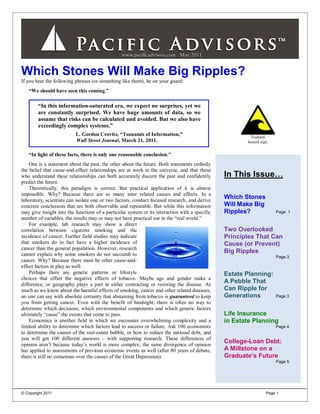 Which Stones Will Make Big Ripples?
If you hear the following phrases (or something like them), be on your guard:
   “We should have seen this coming.”

        “In this information-saturated era, we expect no surprises, yet we
        are constantly surprised. We have huge amounts of data, so we
        assume that risks can be calculated and avoided. But we also have
        exceedingly complex systems.”
                          L. Gordon Crovitz, “Tsunamis of Information,”                                 Tsunami
                          Wall Street Journal, March 21, 2011.                                         hazard sign.


   “In light of these facts, there is only one reasonable conclusion.”
    One is a statement about the past, the other about the future. Both statements embody
the belief that cause-and-effect relationships are at work in the universe, and that those
who understand these relationships can both accurately discern the past and confidently         In This Issue…
predict the future.
    Theoretically, this paradigm is correct. But practical application of it is almost
impossible. Why? Because there are so many inter related causes and effects. In a
laboratory, scientists can isolate one or two factors, conduct focused research, and derive
                                                                                                Which Stones
concrete conclusions that are both observable and repeatable. But while this information        Will Make Big
may give insight into the functions of a particular system or its interaction with a specific   Ripples?              Page 1
number of variables, the results may or may not have practical use in the “real world.”
    For example, lab research may show a direct
correlation between cigarette smoking and the                                                   Two Overlooked
incidence of cancer. Further field studies may indicate                                         Principles That Can
that smokers do in fact have a higher incidence of                                              Cause (or Prevent)
cancer than the general population. However, research
cannot explain why some smokers do not succumb to
                                                                                                Big Ripples
                                                                                                                      Page 3
cancer. Why? Because there must be other cause-and-
effect factors in play as well.
    Perhaps there are genetic patterns or lifestyle                                             Estate Planning:
choices that offset the negative effects of tobacco. Maybe age and gender make a
difference, or geography plays a part in either contracting or resisting the disease. As
                                                                                                A Pebble That
much as we know about the harmful effects of smoking, cancer and other related diseases,        Can Ripple for
no one can say with absolute certainty that abstaining from tobacco is guaranteed to keep       Generations           Page 3
you from getting cancer. Even with the benefit of hindsight, there is often no way to
determine which decisions, which environmental components and which genetic factors
ultimately “cause” the events that come to pass.                                                Life Insurance
    Economics is another field in which we encounter overwhelming complexity and a              in Estate Planning
limited ability to determine which factors lead to success or failure. Ask 100 economists                             Page 4
to determine the causes of the real-estate bubble, or how to reduce the national debt, and
you will get 100 different answers – with supporting research. These differences of
opinion aren’t because today’s world is more complex; the same divergence of opinion
                                                                                                College-Loan Debt:
has applied to assessments of previous economic events as well (after 80 years of debate,       A Millstone on a
there is still no consensus over the causes of the Great Depression).                           Graduate’s Future
                                                                                                                      Page 5




© Copyright 2011                                                                                                 Page 1
 