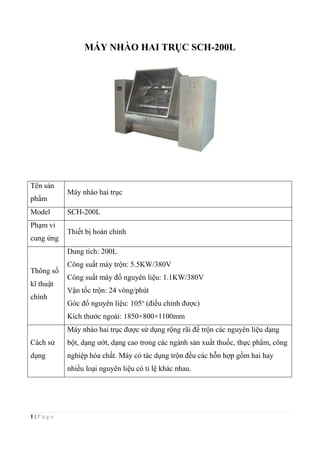 1 | P a g e
MÁY NHÀO HAI TRỤC SCH-200L
Tên sản
phẩm
Máy nhào hai trục
Model SCH-200L
Phạm vi
cung ứng
Thiết bị hoàn chỉnh
Thông số
kĩ thuật
chính
Dung tích: 200L
Công suất máy trộn: 5.5KW/380V
Công suất máy đổ nguyên liệu: 1.1KW/380V
Vận tốc trộn: 24 vòng/phút
Góc đổ nguyên liệu: 105o
(điều chỉnh được)
Kích thước ngoài: 1850×800×1100mm
Cách sử
dụng
Máy nhào hai trục được sử dụng rộng rãi để trộn các nguyên liệu dạng
bột, dạng ướt, dạng cao trong các ngành sản xuất thuốc, thực phẩm, công
nghiệp hóa chất. Máy có tác dụng trộn đều các hỗn hợp gồm hai hay
nhiều loại nguyên liệu có tỉ lệ khác nhau.
 