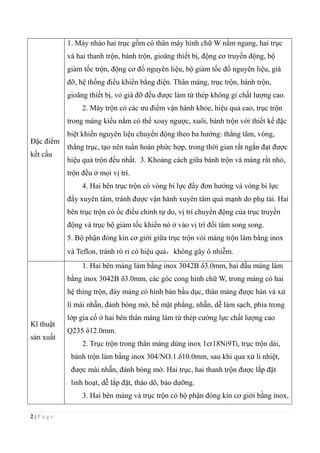 2 | P a g e
Đặc điểm
kết cấu
1. Máy nhào hai trục gồm có thân máy hình chữ W nằm ngang, hai trục
và hai thanh trộn, bánh trộn, gioăng thiết bị, động cơ truyền động, bộ
giảm tốc trộn, động cơ đổ nguyên liệu, bộ giảm tốc đổ nguyên liệu, giá
đỡ, hệ thống điều khiển bằng điện. Thân máng, trục trộn, bánh trộn,
gioăng thiết bị, vỏ giá đỡ đều được làm từ thép không gỉ chất lượng cao.
2. Máy trộn có các ưu điểm vận hành khỏe, hiệu quả cao, trục trộn
trong máng kiểu nằm có thể xoay ngược, xuôi, bánh trộn với thiết kế đặc
biệt khiến nguyên liệu chuyển động theo ba hướng: thẳng tâm, vòng,
thẳng trục, tạo nên tuần hoàn phức hợp, trong thời gian rất ngắn đạt được
hiệu quả trộn đều nhất. 3. Khoảng cách giữa bánh trộn và máng rất nhỏ,
trộn đều ở mọi vị trí.
4. Hai bên trục trộn có vòng bi lực đẩy đơn hướng và vòng bi lực
đẩy xuyên tâm, tránh được vận hành xuyên tâm quá mạnh do phụ tải. Hai
bên trục trộn có ốc điều chỉnh tự do, vị trí chuyển động của trục truyền
động và trục bộ giảm tốc khiến nó ở vào vị trí đối tâm song song.
5. Bộ phận đóng kín cơ giới giữa trục trộn vói máng trộn làm bằng inox
và Teflon, tránh rò rỉ có hiệu quả，không gây ô nhiễm.
Kĩ thuật
sản xuất
1. Hai bên máng làm bằng inox 3042B δ3.0mm, hai đầu máng làm
bằng inox 3042B δ3.0mm, các góc cong hình chữ W, trong máng có hai
hệ thing trộn, đáy máng có hình bán bầu dục, thân máng được hàn và xử
lí mài nhẵn, đánh bóng mờ, bề mặt phẳng, nhẵn, dễ làm sạch, phía trong
lớp gia cố ở hai bên thân máng làm từ thép cường lực chất lượng cao
Q235 δ12.0mm.
2. Trục trộn trong thân máng dùng inox 1cr18Ni9Ti, trục trộn dài,
bánh trộn làm bằng inox 304/NO.1 δ10.0mm, sau khi qua xử lí nhiệt,
được mài nhẵn, đánh bóng mờ. Hai trục, hai thanh trộn được lắp đặt
linh hoạt, dễ lắp đặt, tháo dõ, bảo dưỡng.
3. Hai bên máng và trục trộn có bộ phận đóng kín cơ giới bằng inox,
 