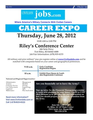 May 2012                                                                            page 14

                   CIVILIAN
                                   jobs.com
           Where America’s Military Connects With Civilian Careers


               CAREER EXPO
             Thursday, June 28, 2012
                                       10:00 AM to 2:00 PM

                Riley’s Conference Center
                                        446 Seitz Drive
                                  Fort Riley, KS 66442-4488
                             Job Fair Information: (678) 819-4153

  All military and prior military* may pre-register online at www.CivilianJobs.com and be
        matched with companies based on your career and geographical preferences.

                      9-10 a.m.           Early Candidate
                                          Registration Begins

                      10 a.m.             Exhibit Floor Opens & Candi-
                                          date Registration Continues

National and Regional Opportunities:
Administrative		  Management
Aviation			Medical                     Are you financially set to leave the Army?
Customer Service	 Driving
Law Enforcement	  Engineering
Logistical		 Sales
Maintenance		     Plus much more       Sign up today for the Financial Management seminar
                                       to assist with planning for your future. Listen to CSM
                                       (Ret) Romans as he provides tips and information on
Need more information?                 how you should prepare to financially transition from
Visit www.CivilianJobs.com or          the Army.
Call 1-678-819-4153
                                                        June 6th 1400-1530
                                                   Ft. Riley ACAP Main Center
                                                    210 Custer Ave. Room 006
                                                           785-239-2278
 