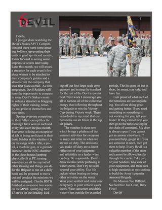 6EVIL
     D
    Devils,
    I just got done watching the
Devil’s Stakes APFT Competi-
tion and there were some amaz-
ing Soldiers representing their
units in good spirits and morale;
I look forward to seeing some
impressive scores later today.
Later this month, we will award
a streamer for each event’s first
place winner to be attached to
their company’s guidon and a
streamer for the company that
took first place overall. As time     ing off our first large scale crew     periods. The list goes on but in
progresses, Devil Soldiers will       gunnery and setting the standard       short, be smart, stay safe, and
have the opportunity to compete       for the rest of the Devil crews to     have fun.
in more Devil’s Stakes events         beat. Next week I encourage you            I am proud of what each of
to obtain a streamer as bragging      all to harness all of the collective   the battalions are accomplish-
rights of their training, tenac-      energy that is flowing throughout      ing. You all are doing great
ity and pride in themselves and       the brigade to win the Victory         and getting better. If you need
their units.                          Cup during Victory week. There         something or something is
    Seeing everyone competing         is no doubt in my mind that our        not working for you, tell your
to their fullest exemplifies the      battalions can all finish in the top   leader. If they cannot help you
training I have seen in each and      six places.                            then go to the next level up in
every unit over the past month.            The weather is nicer now          the chain of command. My door
Everyone is doing an exception-       which brings a plethora of the         is always open if you cannot
al job in being proficient in their   summer activities for everyone         get an answer elsewhere. If
basic Soldier skills whether it is    to enjoy and relax in when we          you need help, go get it. If you
on the range with a rifle, a pis-     are not on duty. The decisions         see someone in need, then get
tol, a machine gun, or a grenade      you make off duty are a direct         them to help. Every Devil is a
launcher; in the NBC chamber;         reflection of your judgment            valuable member of the team
in the shoot house; keeping           and reliability as a leader when       and cannot be allowed to slip
physically fit at PT; turning         on duty. Be responsible. Don’t         through the cracks. Take care
wrenches; or all the myriad of        drink alcohol while partaking in       of your Soldiers, take care of
other training and things you do      water sports. Don’t try to swim        your equipment, and train hard
for the Brigade to run on a daily     beyond your ability. Use life          to high standards as we continue
basis and be prepared to move         jackets when boating or doing          to build the Army’s premier
out and conduct the missions we       other activities on the water.         Armored Brigade.
will be assigned. Charlie BSTB        Wear your seatbelt and make sure           No Mission Too Difficult,
finished an awesome two weeks         everybody in your vehicle wears        No Sacrifice Too Great, Duty
on the MPRC qualifying their          theirs. Wear sunscreen and drink       First!!
17 crews on the Bradley, kick-        water when outside for extended            Devil6
 