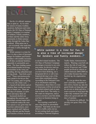 DEVIL       7
    Devils, it’s official: summer-
time is upon us. As we enter
the season of sunny weather,
vacations, barbecues and water
sports, the 101 Days of Summer
Safety Campaign is to remind
all Soldiers, Family members,
civilians and the entire Army
community to think summer
safety through the Labor Day
weekend. What pains me is
-- not everybody who reads this
will make it safely through the
summer.
    While summer is a time for
                                      “ While summer isof a increased danger
                                        is also a time
                                                             time for fun, it
fun, it is also a time of increased
danger for Soldiers and Family
members with notable increases
                                        for Soldiers and Family members... ”
in off-duty accidental fatalities,    in alcohol related incidents. The      Traffic Safety Administration
especially in automobile acci-        101 Days of Summer Campaign            reports. Wearing a seat belt can
dents. The three leading causes       encourages everyone to use com-        reduce the risk of crash inju-
of accidental deaths involving        mon sense, be decisive and not         ries by 50 percent, and 75,000
automobiles in the Army are           let friends drink and drive. If        people involved in vehicle ac-
speeding, driving unbuckled and       you have been drinking, use a          cidents between 2004-2008 are
driving drunk. ‘Seat belts aren’t     designated driver or call a taxi.      alive today because they were
cool,’ ‘These cars/motorcycles        Impaired driving is one of the         buckled up, the organization
were meant to be driven fast,’        most often committed crimes.           says.
and ‘I’m young, and I’m going         According to the National Coun-            As you go about the sum-
to live my life while I can.’ --      cil on Alcoholism and Drug             mer’s activities, remember to
I’ve heard all this before and ul-    Dependence, about three in every       slow down, buckle up, take fre-
timately these words can come         10 Americans will be involved in       quent breaks on long trips and
back to haunt you. There are          an alcohol-related crash at some       do not text or drink and drive. I
101 days of summer, so slow           time in their lives. The reality is,   want everyone to look back this
down and enjoy them all.              the roads are dangerous, and as        Labor Day weekend 2012 and
    Increased alcohol use             soon as you have your first drink,     reflect on a great and safe 101
throughout the summer, and            you have no business being on          days of summer.
particularly around major holi-       the road.                                  No mission too difficult. No
day weekends makes the sum-                Not wearing a seat belt is        sacrifice too great. Duty First.
mer season a very grim time for       also a big factor in automobile        Devil 7
local law enforcement, emer-          fatalities. Seat belts are the most
gency medical staff, highway          effective traffic safety device
safety officials and the friends      for preventing death and injury,
and Families of those involved        according to National Highway
 
