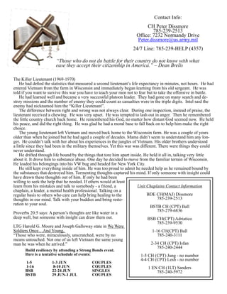 Contact Info:
                                                                           CH Peter Dissmore
                                                                              785-239-2513
                                                                      Office: 7232 Normandy Drive
                                                                      Peter.dissmore@us.army.mil
                                                                    24/7 Line: 785-239-HELP (4357)

                        “Those who do not do battle for their country do not know with what
                        ease they accept their citizenship in America.” – Dean Brelis

The Killer Lieutenant (1969-1970)
    He had defied the statistics that measured a second lieutenant’s life expectancy in minutes, not hours. He had
entered Vietnam from the farm in Wisconsin and immediately began learning from his old sergeant. He was
told if you want to survive this war you have to teach your men not to fear but to take the offensive in battle.
    He had learned well and became a very successful platoon leader. They had gone on many search and de-
stroy missions and the number of enemy they could count as casualties were in the triple digits. Intel said the
enemy had nicknamed him the “Killer Lieutenant”.
    The difference between right and wrong was not always clear. During one inspection, instead of praise, the
lieutenant received a chewing. He was very upset. He was tempted to lash out in anger. Then he remembered
the little country church back home. He remembered his God, no matter how distant God seemed now. He held
his peace, and did the right thing. He was glad he had a moral base to fall back on to help him make the right
choice.
    The young lieutenant left Vietnam and moved back home to the Wisconsin farm. He was a couple of years
older than when he joined but he had aged a couple of decades. Mama didn’t seem to understand him any lon-
ger. He couldn’t talk with her about his experiences in the jungles of Vietnam. His older brothers understood
a little since they had been in the military themselves. Yet this war was different. There were things they could
never understand.
    He drifted through life bound by the things that tore him apart inside. He held it all in, talking very little
about it. It drove him to substance abuse. One day he decided to move from the familiar terrain of Wisconsin.
He loaded his belongings into his VW bug and headed for New York City.
    He still kept everything inside of him. He was too proud to admit he needed help as he remained bound by
the substances that destroyed him. Tormenting thoughts captured his mind. If only someone with insight could
have drawn these thoughts out of him. If only he had been
willing to seek the help that he needed. If others would at least
learn from his mistakes and talk to somebody - a friend, a               Unit Chaplains Contact Information
chaplain, a leader, a mental health professional. Talking on a
regular basis to others who care can help bring healing to the                BDE CH(MAJ) Dissmore
thoughts in our mind. Talk with your buddies and bring resto-                       785-239-2513
ration to your soul.
                                                                                BSTB CH (CPT) Ball
                                                                                    785-279-6836
Proverbs 20:5 says: A person’s thoughts are like water in a
deep well, but someone with insight can draw them out.                        BSB CH(CPT) Adriatico
                                                                                    785-239-9530
LTG Harold G. Moore and Joseph Galloway state in We Were
Soldiers Once…And Young,                                                         1-16 CH(CPT) Ball
“Those who were, miraculously, unscratched, were by no                              785-240-3111
means untouched. Not one of us left Vietnam the same young
man he was when he arrived.”                                                    2-34 CH (CPT) Isfan
                                                                                    785-240-2444
      Build resiliency by attending a Strong Bonds event.
      Here is a tentative schedule of events:                           1-5 CH (CPT) Jung - no number
                                                                        4-4 CH (CPT) Lesh - no number
      1-5		  1-3 JUN		      COUPLES
      1-16		  8-10 JUN		    COUPLES                                         1 EN CH (1LT) Sanders
      BSB		22-24 JUN		SINGLES                                                   785-240-5972
      BSTB		 29 JUN-1 JUL		 COUPLES
 