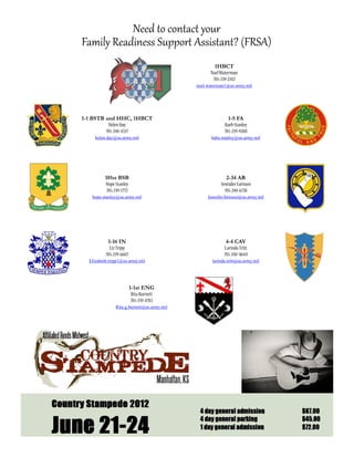 Need to contact your
Family Readiness Support Assistant? (FRSA)
                                                    1HBCT
                                                  Noel Waterman
                                                   785-239-2242
                                            noel.waterman1@us.army.mil




1-1 BSTB and HHC, 1HBCT                                    1-5 FA
          Helen Day                                      Barb Stanley
         785-240-4337                                    785-239-9288
    helen.day@us.army.mil                          babs.stanley@us.army.mil




          101st BSB                                       2-34 AR
          Hope Stanley                                 Jennider Farinosi
           785-239-1772                                  785-240-6728
   hope.stanley@us.army.mil                      Jennifer.farinosi@us.army.mil




           1-16 IN                                        4-4 CAV
            Liz Tripp                                    Larindo Tritt
          785-239-6687                                   785-240-4644
  Elizabeth.tripp1@us.army.mil                     larinda.tritt@us.army.mil




                         1-1st ENG
                          Rita Burnett
                          785-239-4783
               Rita.g.burnett@us.army.mil
 