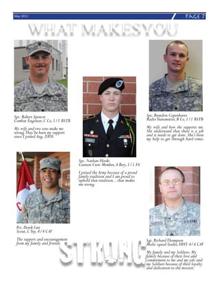 May 2012                                                                                         page 7

       WHAT MAKESYOU




Spc. Robert Spencer                                                      Spc. Brandon Copenhaver
Combat Engineer, C Co, 1/1 BSTB                                          Radio Transmitter, B Co, 1/1 BSTB
My wife and two sons make me                                             My wife and how she supports me.
strong.They’be been my support                                           She understand that there is a job
since I joined Aug. 2008.                                                and it needs to get done. She’s been
                                                                         my help to get through hard times.



                                  Spc. Nathan Hooks
                                  Cannon Crew Member, A Btry, 1/5 FA
                                  I joined the Army because of a proud
                                  family tradition and I am proud to
                                  uphold that tradition... that makes
                                  me strong.




                          STRONG
 Pvt. Derek Lett
 Scout, C Trp, 4/4 CAV
 The support and encouragement                                           Sgt. Richard Thompson
 from my family and friends.                                             Medic squad leader, HHT 4/4 CAV
                                                                         My family and my Soldiers. My
                                                                         family because of their love and
                                                                         commitment to me and my job; and
                                                                         my Soldiers because of their loyalty
                                                                         and dedication to the mission.
 