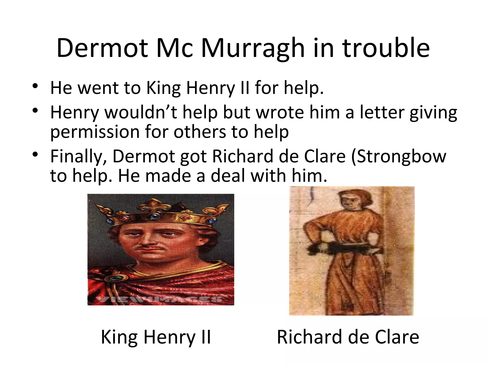 Dermot Mc Murragh in trouble
• He went to King Henry II for help.
• Henry wouldn’t help but wrote him a letter giving
permission for others to help
• Finally, Dermot got Richard de Clare (Strongbow
to help. He made a deal with him.
King Henry II Richard de Clare