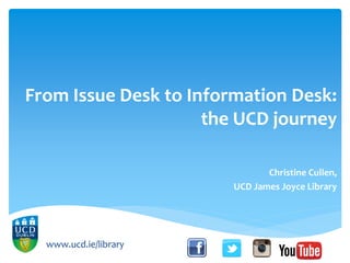 From Issue Desk to Information Desk:
the UCD journey
Christine Cullen,
UCD James Joyce Library
www.ucd.ie/library
 