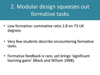 • Low formative: summative ratio 1:8 on 73 UK
degrees
• Very few students describe encountering formative
tasks.
• Formative feedback is rare, yet brings ‘significant
learning gains’ (Black and Wiliam 1998).
2. Modules squeezes out formative
tasks
 