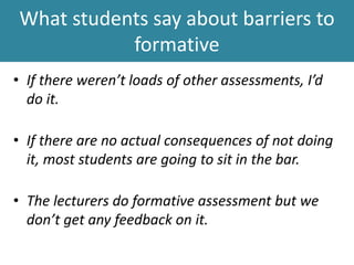 What students say about barriers to
formative
• If there weren’t loads of other assessments, I’d
do it.
• If there are no actual consequences of not doing
it, most students are going to sit in the bar.
• The lecturers do formative assessment but we
don’t get any feedback on it.
 