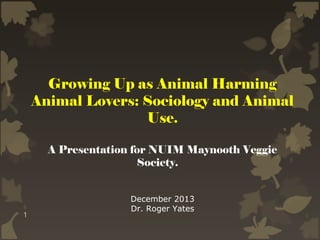 Growing Up as Animal Harming
Animal Lovers: Sociology and Animal
Use.
A Presentation for NUIM Maynooth Veggie
Society.

1

December 2013
Dr. Roger Yates

 