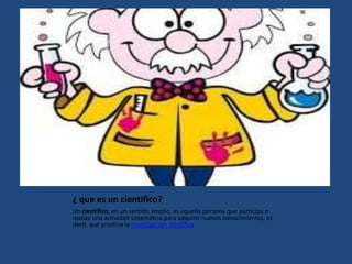 ¿ que es un cientifico?
Un científico, en un sentido amplio, es aquella persona que participa o
realiza una actividad sistemática para adquirir nuevos conocimientos, es
decir, que practica la investigación científica
 