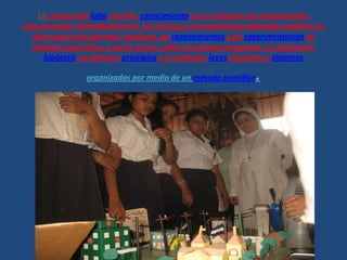 La ciencia (del latín scientĭa 'conocimiento') es el conjunto de conocimientos
estructurados sistemáticamente. La ciencia es el conocimiento obtenido mediante la
observación de patrones regulares, de razonamientos y de experimentación en
ámbitos específicos, a partir de los cuales se generan preguntas, se construyen
hipótesis, se deducen principios y se elaboran leyes generales y sistemas
organizados por medio de un método científico.
 