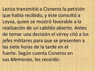 Lezica transmitió a Cisneros la petición
que había recibido, y éste consultó a
Leyva, quien se mostró favorable a la
realización de un cabildo abierto. Antes
de tomar una decisión el virrey citó a los
jefes militares para que se presenten a
las siete horas de la tarde en el
fuerte. Según cuenta Cisneros en
sus Memorias, les recordó:
 