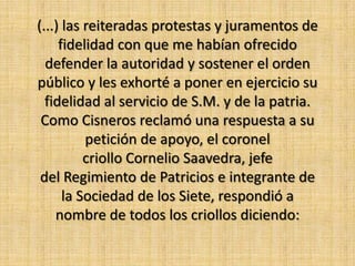 (...) las reiteradas protestas y juramentos de
     fidelidad con que me habían ofrecido
  defender la autoridad y sostener el orden
público y les exhorté a poner en ejercicio su
  fidelidad al servicio de S.M. y de la patria.
 Como Cisneros reclamó una respuesta a su
          petición de apoyo, el coronel
          criollo Cornelio Saavedra, jefe
 del Regimiento de Patricios e integrante de
      la Sociedad de los Siete, respondió a
    nombre de todos los criollos diciendo:
 