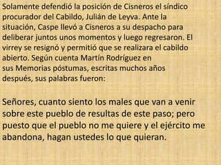 Solamente defendió la posición de Cisneros el síndico
procurador del Cabildo, Julián de Leyva. Ante la
situación, Caspe llevó a Cisneros a su despacho para
deliberar juntos unos momentos y luego regresaron. El
virrey se resignó y permitió que se realizara el cabildo
abierto. Según cuenta Martín Rodríguez en
sus Memorias póstumas, escritas muchos años
después, sus palabras fueron:

Señores, cuanto siento los males que van a venir
sobre este pueblo de resultas de este paso; pero
puesto que el pueblo no me quiere y el ejército me
abandona, hagan ustedes lo que quieran.
 