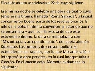El cabildo abierto se celebraría el 22 de mayo siguiente.

Esa misma noche se celebró una obra de teatro cuyo
tema era la tiranía, llamada "Roma Salvada", a la cual
concurrieron buena parte de los revolucionarios. El
jefe de la policía intentó convencer al actor de que no
se presentara y que, con la excusa de que éste
estuviera enfermo, la obra se reemplazara con
"Misantropía y arrepentimiento", del poeta alemán
Kotzebue. Los rumores de censura policial se
extendieron con rapidez, por lo que Morante salió e
interpretó la obra prevista, en la cual interpretaba a
Cicerón. En el cuarto acto, Morante exclamaba lo
siguiente:
 