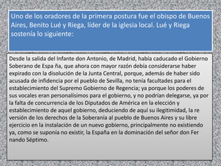 Uno de los oradores de la primera postura fue el obispo de Buenos
Aires, Benito Lué y Riega, líder de la iglesia local. Lué y Riega
sostenía lo siguiente:


Desde la salida del Infante don Antonio, de Madrid, había caducado el Gobierno
Soberano de Espa ña, que ahora con mayor razón debía considerarse haber
expirado con la disolución de la Junta Central, porque, además de haber sido
acusada de infidencia por el pueblo de Sevilla, no tenía facultades para el
establecimiento del Supremo Gobierno de Regencia; ya porque los poderes de
sus vocales eran personalísimos para el gobierno, y no podrían delegarse, ya por
la falta de concurrencia de los Diputados de América en la elección y
establecimiento de aquel gobierno, deduciendo de aquí su ilegitimidad, la re
versión de los derechos de la Soberanía al pueblo de Buenos Aires y su libre
ejercicio en la instalación de un nuevo gobierno, principalmente no existiendo
ya, como se suponía no existir, la España en la dominación del señor don Fer
nando Séptimo.
 