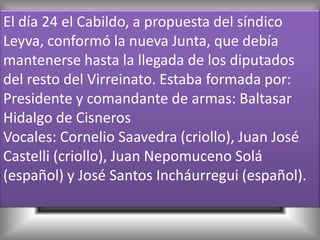 El día 24 el Cabildo, a propuesta del síndico
Leyva, conformó la nueva Junta, que debía
mantenerse hasta la llegada de los diputados
del resto del Virreinato. Estaba formada por:
Presidente y comandante de armas: Baltasar
Hidalgo de Cisneros
Vocales: Cornelio Saavedra (criollo), Juan José
Castelli (criollo), Juan Nepomuceno Solá
(español) y José Santos Incháurregui (español).
 