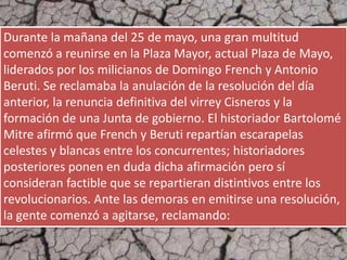 Durante la mañana del 25 de mayo, una gran multitud
comenzó a reunirse en la Plaza Mayor, actual Plaza de Mayo,
liderados por los milicianos de Domingo French y Antonio
Beruti. Se reclamaba la anulación de la resolución del día
anterior, la renuncia definitiva del virrey Cisneros y la
formación de una Junta de gobierno. El historiador Bartolomé
Mitre afirmó que French y Beruti repartían escarapelas
celestes y blancas entre los concurrentes; historiadores
posteriores ponen en duda dicha afirmación pero sí
consideran factible que se repartieran distintivos entre los
revolucionarios. Ante las demoras en emitirse una resolución,
la gente comenzó a agitarse, reclamando:
 