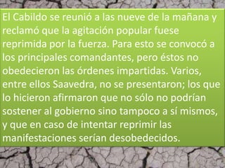 El Cabildo se reunió a las nueve de la mañana y
reclamó que la agitación popular fuese
reprimida por la fuerza. Para esto se convocó a
los principales comandantes, pero éstos no
obedecieron las órdenes impartidas. Varios,
entre ellos Saavedra, no se presentaron; los que
lo hicieron afirmaron que no sólo no podrían
sostener al gobierno sino tampoco a sí mismos,
y que en caso de intentar reprimir las
manifestaciones serían desobedecidos.
 
