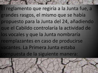 El reglamento que regiría a la Junta fue, a
grandes rasgos, el mismo que se había
propuesto para la Junta del 24, añadiendo
que el Cabildo controlaría la actividad de
los vocales y que la Junta nombraría
reemplazantes en caso de producirse
vacantes. La Primera Junta estaba
compuesta de la siguiente manera:
 