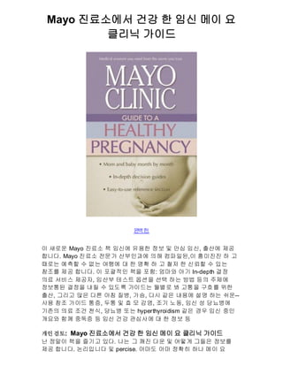 Mayo 진료소에서 건강 한 임신 메이 요
         클리닉 가이드




                      완 한
                       벽 .


이 새로운 Mayo 진료소 책 임신에 유용한 정보 및 안심 임신, 출산에 제공
합니다. Mayo 진료소 전문가 산부인과에 의해 컴파일된,이 흥미진진 하 고
때로는 예측할 수 없는 여행에 대 한 명확 하 고 철저 한 신뢰할 수 있는
참조를 제공 합니다. 이 포괄적인 책을 포함: 엄마와 아기 In-depth 결정
의료 서비스 제공자, 임산부 테스트 옵션을 선택 하는 방법 등의 주제에
정보통된 결정을 내릴 수 있도록 가이드는 월별로 봐 고통을 구호를 위한
출산, 그리고 많은 다른 아침 질병, 가슴, 다시 같은 내용에 설명 하는 쉬운--
사용 참조 가이드 통증, 두통 및 효 모 감염, 조기 노동, 임신 성 당뇨병에
기존의 의료 조건 천식, 당뇨병 또는 hyperthyroidism 같은 경우 임신 중인
개요와 함께 중독증 등 임신 건강 관심사에 대 한 정보 등

개인 검토: Mayo 진료소에서 건강 한 임신 메이 요 클리닉 가이드
난 정말이 책을 즐기고 있다. 나는 그 깨진 다운 및 어떻게 그들은 정보를
제공 합니다. 논리입니다 및 percise. 아마도 아마 정확히 하나 메이 요
 