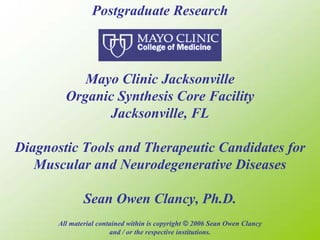 Postgraduate Research



            Mayo Clinic Jacksonville
         Organic Synthesis Core Facility
               Jacksonville, FL

Diagnostic Tools and Therapeutic Candidates for
   Muscular and Neurodegenerative Diseases

               Sean Owen Clancy, Ph.D.
       All material contained within is copyright © 2006 Sean Owen Clancy
                        and / or the respective institutions.
 