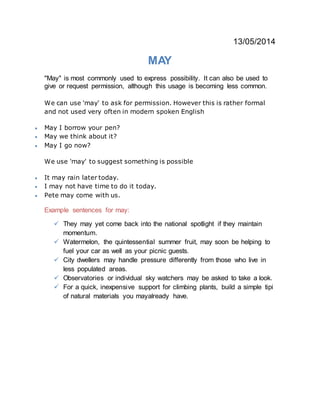 13/05/2014
MAY
"May" is most commonly used to express possibility. It can also be used to
give or request permission, although this usage is becoming less common.
We can use 'may' to ask for permission. However this is rather formal
and not used very often in modern spoken English
 May I borrow your pen?
 May we think about it?
 May I go now?
We use 'may' to suggest something is possible
 It may rain later today.
 I may not have time to do it today.
 Pete may come with us.
Example sentences for may:
 They may yet come back into the national spotlight if they maintain
momentum.
 Watermelon, the quintessential summer fruit, may soon be helping to
fuel your car as well as your picnic guests.
 City dwellers may handle pressure differently from those who live in
less populated areas.
 Observatories or individual sky watchers may be asked to take a look.
 For a quick, inexpensive support for climbing plants, build a simple tipi
of natural materials you mayalready have.
 