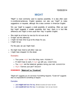 15/05/2014
MIGHT
"Might" is most commonly used to express possibility. It is also often used
in conditional sentences. English speakers can also use "might" to make
suggestions or requests, although this is less common in American English.
We use 'might' to suggest a small possibility of something. Often we read
that 'might' suggests a smaller possibility that 'may', there is in fact little
difference and 'might is more usual than 'may' in spoken English.
 She might be at home by now but it's not sure at all.
 It might rain this afternoon.
 I might not have time to go to the shops for you.
 I might not go.
For the past, we use 'might have'.
 He might have tried to call while I was out.
 I might have dropped it in the street.
Examples:
 Your purse might be in the living room. POSSIBILITY
 If I didn't have to work, I might go with you. CONDITIONAL
 You might visit the botanical gardens during your visit. SUGGESTION
 Might I borrow your pen? REQUEST
REMEMBER: "Might not" vs. "Could not"
"Might not" suggests you do not know if something happens. "Could not" suggests
that it is impossible for something to happen.
Examples:
 Jack might not have the key. MAYBE HE DOES NOT HAVE THE KEY.
 Jack could not have the key. IT IS IMPOSSIBLE THAT HE HAS THE KEY.
 