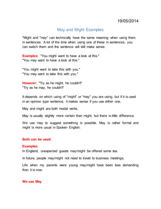 19/05/2014
May and Might Examples
"Might and "may" can technically have the same meaning when using them
in sentences. A lot of the time when using one of these in sentences, you
can switch them and the sentence will still make sense.
Examples: "You might want to have a look at this."
"You may want to have a look at this."
"You might want to take this with you."
"You may want to take this with you."
However: "Try as he might, he couldn't"
"Try as he may, he couldn't"
It depends on which using of "might" or "may" you are using, but if it is used
in an opinion type sentence, it makes sense if you use either one.
May and might are both modal verbs.
May is usually slightly more certain than might, but there is little difference.
We use may to suggest something is possible. May is rather formal and
might is more usual in Spoken English.
Both can be used:
Examples:
In England, unexpected guests may/might be offered some tea.
In future, people may/might not need to travel to business meetings.
Life when my parents were young may/might have been less demanding
than it is now.
We use May
 